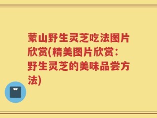 蒙山野生灵芝吃法图片欣赏(精美图片欣赏：野生灵芝的美味品尝方法)