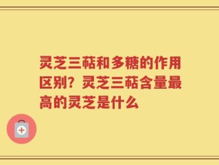 灵芝三萜和多糖的作用区别？灵芝三萜含量最高的灵芝是什么