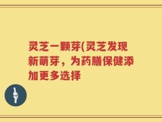 灵芝一颗芽(灵芝发现新萌芽，为药膳保健添加更多选择