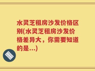 水灵芝租房沙发价格区别(水灵芝租房沙发价格差异大，你需要知道的是...)