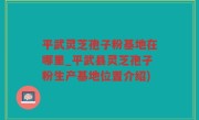 平武灵芝孢子粉基地在哪里_平武县灵芝孢子粉生产基地位置介绍)