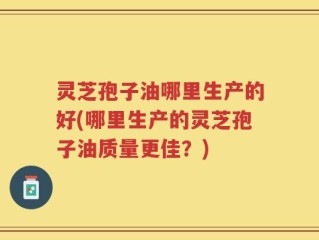 灵芝孢子油哪里生产的好(哪里生产的灵芝孢子油质量更佳？)