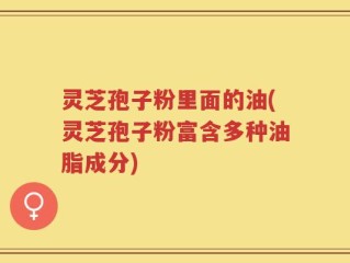 灵芝孢子粉里面的油(灵芝孢子粉富含多种油脂成分)