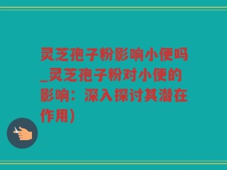 灵芝孢子粉影响小便吗_灵芝孢子粉对小便的影响：深入探讨其潜在作用)