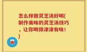 怎么样做灵芝汤好喝(制作美味的灵芝汤技巧，让你喝得津津有味！)