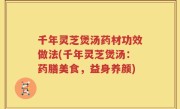 千年灵芝煲汤药材功效做法(千年灵芝煲汤：药膳美食，益身养颜)