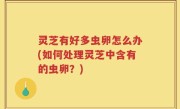 灵芝有好多虫卵怎么办(如何处理灵芝中含有的虫卵？)