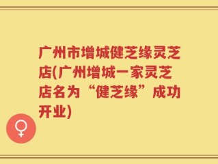 广州市增城健芝缘灵芝店(广州增城一家灵芝店名为“健芝缘”成功开业)