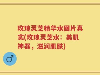 玫瑰灵芝精华水图片真实(玫瑰灵芝水：美肌神器，滋润肌肤)