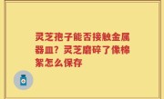 灵芝孢子能否接触金属器皿？灵芝磨碎了像棉絮怎么保存