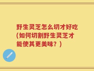 野生灵芝怎么切才好吃(如何切割野生灵芝才能使其更美味？)