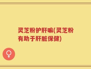灵芝粉护肝嘛(灵芝粉有助于肝脏保健)