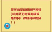 灵芝鸡蛋面膜测评视频(试用灵芝鸡蛋面膜效果如何？详细测评视频！)
