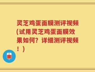 灵芝鸡蛋面膜测评视频(试用灵芝鸡蛋面膜效果如何？详细测评视频！)
