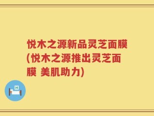 悦木之源新品灵芝面膜(悦木之源推出灵芝面膜 美肌助力)