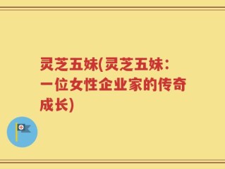灵芝五妹(灵芝五妹：一位女性企业家的传奇成长)