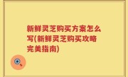 新鲜灵芝购买方案怎么写(新鲜灵芝购买攻略完美指南)