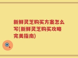 新鲜灵芝购买方案怎么写(新鲜灵芝购买攻略完美指南)