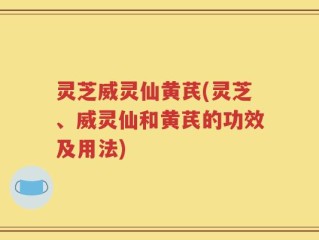 灵芝威灵仙黄芪(灵芝、威灵仙和黄芪的功效及用法)