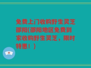 免费上门收购野生灵芝邵阳(邵阳地区免费到家收购野生灵芝，限时特惠！)