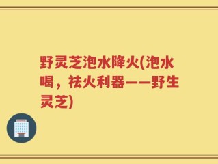 野灵芝泡水降火(泡水喝，祛火利器——野生灵芝)