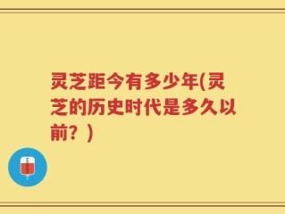 灵芝距今有多少年(灵芝的历史时代是多久以前？)