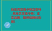 敖东灵芝孢子粉正宗吗_敖东灵芝孢子粉：正宗品质，值得信赖的选择)