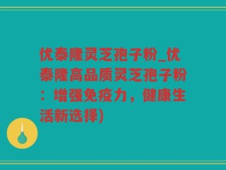 优泰隆灵芝孢子粉_优泰隆高品质灵芝孢子粉：增强免疫力，健康生活新选择)