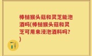 棒槌猴头菇和灵芝能泡酒吗(棒槌猴头菇和灵芝可用来浸泡酒料吗？)