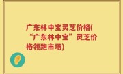 广东林中宝灵芝价格(“广东林中宝”灵芝价格领跑市场)