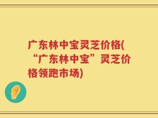 广东林中宝灵芝价格(“广东林中宝”灵芝价格领跑市场)