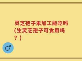 灵芝孢子未加工能吃吗(生灵芝孢子可食用吗？)