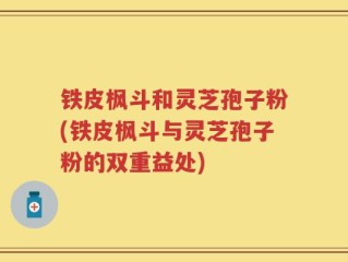 铁皮枫斗和灵芝孢子粉(铁皮枫斗与灵芝孢子粉的双重益处)