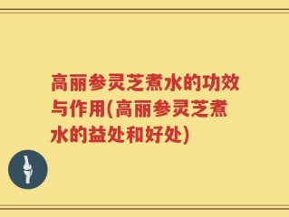 高丽参灵芝煮水的功效与作用(高丽参灵芝煮水的益处和好处)