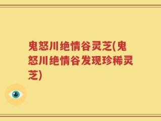 鬼怒川绝情谷灵芝(鬼怒川绝情谷发现珍稀灵芝)