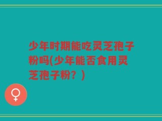 少年时期能吃灵芝孢子粉吗(少年能否食用灵芝孢子粉？)
