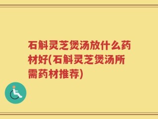石斛灵芝煲汤放什么药材好(石斛灵芝煲汤所需药材推荐)