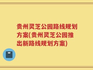 贵州灵芝公园路线规划方案(贵州灵芝公园推出新路线规划方案)