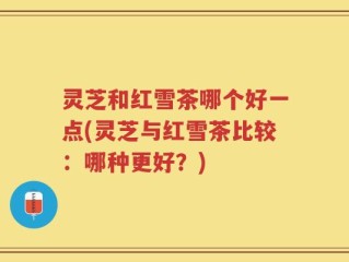 灵芝和红雪茶哪个好一点(灵芝与红雪茶比较：哪种更好？)