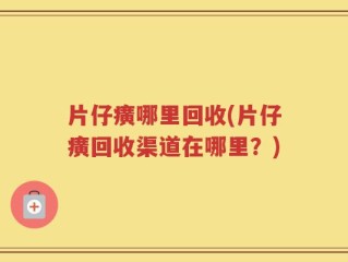 片仔癀哪里回收(片仔癀回收渠道在哪里？)
