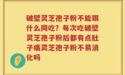 破壁灵芝孢子粉不能跟什么同吃？每次吃破壁灵芝孢子粉后都有点肚子痛灵芝孢子粉不易消化吗