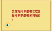 灵芝加斗斛作用(灵芝和斗斛的作用有哪些？)