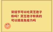 肾结节可以吃灵芝孢子粉吗？灵芝孢子粉真的可以提高免疫力吗