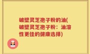 破壁灵芝孢子粉的油(破壁灵芝孢子粉：油溶性更佳的健康选择)