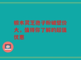椴木灵芝孢子粉破壁价大，值得你了解的超值优惠