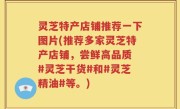 灵芝特产店铺推荐一下图片(推荐多家灵芝特产店铺，尝鲜高品质 #灵芝干货#和#灵芝精油#等。)