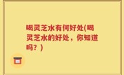 喝灵芝水有何好处(喝灵芝水的好处，你知道吗？)