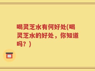 喝灵芝水有何好处(喝灵芝水的好处，你知道吗？)