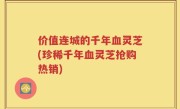 价值连城的千年血灵芝(珍稀千年血灵芝抢购热销)