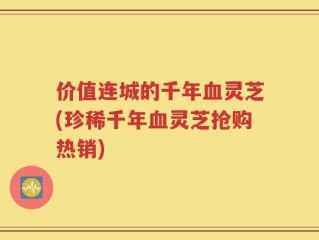 价值连城的千年血灵芝(珍稀千年血灵芝抢购热销)